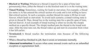 • Blocked or Waiting: Whenever a thread is inactive for a span of time (not
permanently) then, either the thread is in the blocked state or is in the waiting state.
• Timed Waiting: Sometimes, waiting for leads to starvation. For example, a thread
(its name is A) has entered the critical section of a code and is not willing to leave
that critical section. In such a scenario, another thread (its name is B) has to wait
forever, which leads to starvation. To avoid such scenario, a timed waiting state is
given to thread B. Thus, thread lies in the waiting state for a specific span of time,
and not forever. A real example of timed waiting is when we invoke the sleep()
method on a specific thread. The sleep() method puts the thread in the timed wait
state. After the time runs out, the thread wakes up and start its execution from when
it has left earlier.
• Terminated: A thread reaches the termination state because of the following
reasons:
• When a thread has finished its job, then it exists or terminates normally.
• Abnormal termination: It occurs when some unusual events such as an unhandled
exception or segmentation fault.
 