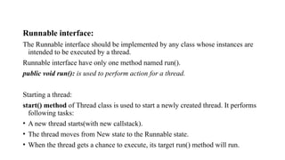 Runnable interface:
The Runnable interface should be implemented by any class whose instances are
intended to be executed by a thread.
Runnable interface have only one method named run().
public void run(): is used to perform action for a thread.
Starting a thread:
start() method of Thread class is used to start a newly created thread. It performs
following tasks:
• A new thread starts(with new callstack).
• The thread moves from New state to the Runnable state.
• When the thread gets a chance to execute, its target run() method will run.
 
