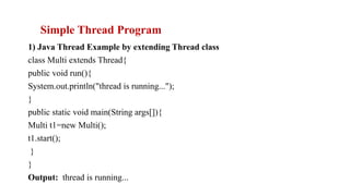 1) Java Thread Example by extending Thread class
class Multi extends Thread{
public void run(){
System.out.println("thread is running...");
}
public static void main(String args[]){
Multi t1=new Multi();
t1.start();
}
}
Output: thread is running...
Simple Thread Program
 