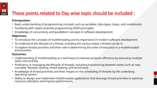 These points related to Day wise topic should be included :
Prerequisites:
• Basic understanding of programming concepts such as variables, data types, loops, and conditionals.
• Familiarity with object-oriented programming (OOP) principles.
• Knowledge of concurrency and parallelism concepts in software development.
Objectives:
• To introduce the concepts of multithreading and its importance in modern software development.
• To understand the lifecycle of a thread, including the various states a thread can be in.
• To explore thread priorities and their role in determining the order of execution in a multithreaded
environment.
Outcomes:
• Understanding of multithreading as a technique to improve program efficiency by executing multiple
tasks concurrently.
• Proficiency in managing the lifecycle of threads, including transitioning between states such as new,
runnable, blocked, waiting, timed waiting, and terminated.
• Knowledge of thread priorities and their impact on the scheduling of threads by the underlying
operating system.
• Ability to design and implement multithreaded applications that leverage thread priorities to optimize
resource utilization and improve performance.
 