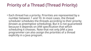 Priority of a Thread (Thread Priority)
• Each thread has a priority. Priorities are represented by a
number between 1 and 10. In most cases, the thread
scheduler schedules the threads according to their priority
(known as preemptive scheduling). But it is not guaranteed
because it depends on JVM specification that which
scheduling it chooses. Note that not only JVM a Java
programmer can also assign the priorities of a thread
explicitly in a Java program.
 