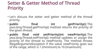 Setter & Getter Method of Thread
Priority
• Let's discuss the setter and getter method of the thread
priority.
• public final int getPriority(): The
java.lang.Thread.getPriority() method returns the priority of
the given thread.
• public final void setPriority(int newPriority): The
java.lang.Thread.setPriority() method updates or assign the
priority of the thread to newPriority. The method throws
IllegalArgumentException if the value newPriority goes out
of the range, which is 1 (minimum) to 10 (maximum).
 