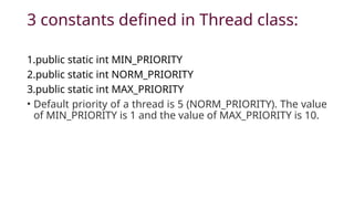 3 constants defined in Thread class:
1.public static int MIN_PRIORITY
2.public static int NORM_PRIORITY
3.public static int MAX_PRIORITY
• Default priority of a thread is 5 (NORM_PRIORITY). The value
of MIN_PRIORITY is 1 and the value of MAX_PRIORITY is 10.
 
