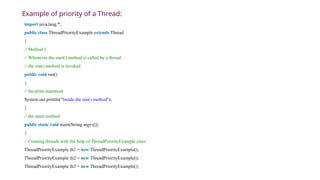 Example of priority of a Thread:
import java.lang.*;
public class ThreadPriorityExample extends Thread
{
// Method 1
// Whenever the start() method is called by a thread
// the run() method is invoked
public void run()
{
// the print statement
System.out.println("Inside the run() method");
}
// the main method
public static void main(String argvs[])
{
// Creating threads with the help of ThreadPriorityExample class
ThreadPriorityExample th1 = new ThreadPriorityExample();
ThreadPriorityExample th2 = new ThreadPriorityExample();
ThreadPriorityExample th3 = new ThreadPriorityExample();
 