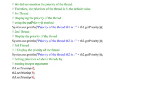 // We did not mention the priority of the thread.
// Therefore, the priorities of the thread is 5, the default value
// 1st Thread
// Displaying the priority of the thread
// using the getPriority() method
System.out.println("Priority of the thread th1 is : " + th1.getPriority());
// 2nd Thread
// Display the priority of the thread
System.out.println("Priority of the thread th2 is : " + th2.getPriority());
// 3rd Thread
// // Display the priority of the thread
System.out.println("Priority of the thread th2 is : " + th2.getPriority());
// Setting priorities of above threads by
// passing integer arguments
th1.setPriority(6);
th2.setPriority(3);
th3.setPriority(9);
 