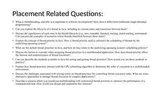 Placement Related Questions:
• What is multithreading, and why is it important in software development? How does it differ from traditional single-threaded
programming?
• Can you explain the lifecycle of a thread in Java, including its various states and transitions between them?
• Discuss the significance of each state in the thread lifecycle (e.g., new, runnable, blocked, waiting, timed waiting, terminated).
Can you provide examples of scenarios where threads transition between these states?
• Explain the concept of thread priority in Java. How is thread priority used to influence the scheduling of threads by the
underlying operating system?
• What are the default thread priorities in Java, and how do they relate to the underlying operating system's scheduling policies?
• Discuss the factors to consider when assigning thread priorities in a multithreaded application. How does thread priority affect
the fairness and responsiveness of thread execution?
• Can you describe the methods available in Java for setting and getting thread priorities? How would you use these methods in
practice?
• Explain how thread priorities interact with the CPU scheduling algorithm to determine the order of execution in a multithreaded
environment.
• Discuss the challenges associated with relying solely on thread priorities for controlling thread execution order. What are some
alternative approaches to manage thread execution in complex applications?
• Describe a scenario where you would use multithreading with customized thread priorities to optimize the performance of a
computational task. How would you design and implement this solution?
 