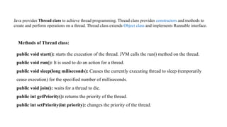 Methods of Thread class:
public void start(): starts the execution of the thread. JVM calls the run() method on the thread.
public void run(): It is used to do an action for a thread.
public void sleep(long miliseconds): Causes the currently executing thread to sleep (temporarily
cease execution) for the specified number of milliseconds.
public void join(): waits for a thread to die.
public int getPriority(): returns the priority of the thread.
public int setPriority(int priority): changes the priority of the thread.
Java provides Thread class to achieve thread programming. Thread class provides constructors and methods to
create and perform operations on a thread. Thread class extends Object class and implements Runnable interface.
 