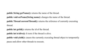 public String getName(): returns the name of the thread.
public void setName(String name): changes the name of the thread.
public Thread currentThread(): returns the reference of currently executing
thread.
public int getId(): returns the id of the thread.
public int isAlive(): It tests if the thread is alive.
public void yield(): causes the currently executing thread object to temporarily
pause and allow other threads to execute.
 