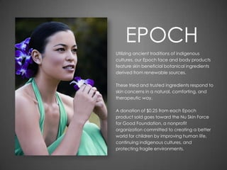 EPOCH
Utilizing ancient traditions of indigenous
cultures, our Epoch face and body products
feature skin beneficial botanical ingredients
derived from renewable sources.
These tried and trusted ingredients respond to
skin concerns in a natural, comforting, and
therapeutic way.
A donation of $0.25 from each Epoch
product sold goes toward the Nu Skin Force
for Good Foundation, a nonprofit
organization committed to creating a better
world for children by improving human life,
continuing indigenous cultures, and
protecting fragile environments.
 
