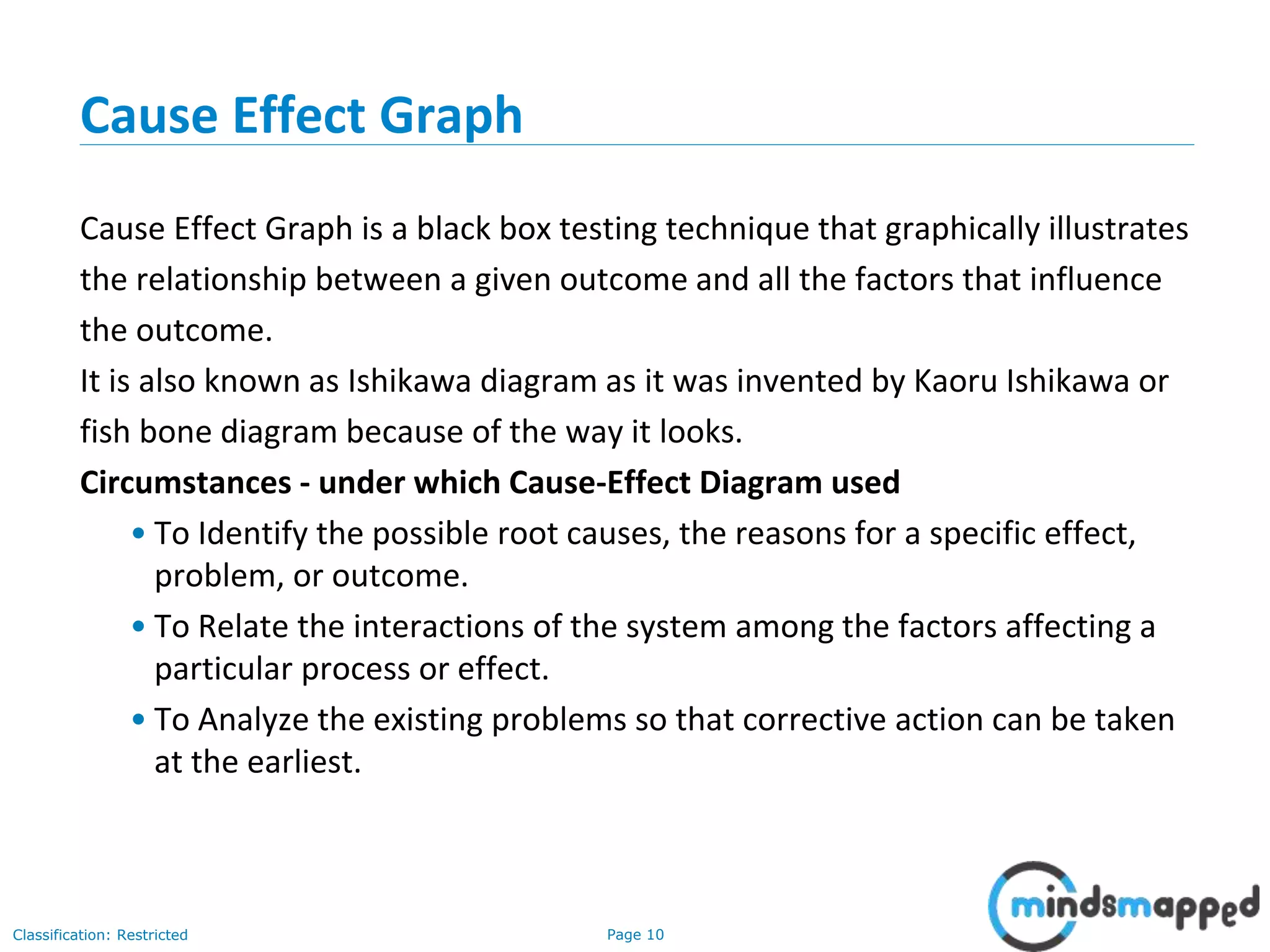 Page 10Classification: Restricted
Cause Effect Graph
Cause Effect Graph is a black box testing technique that graphically illustrates
the relationship between a given outcome and all the factors that influence
the outcome.
It is also known as Ishikawa diagram as it was invented by Kaoru Ishikawa or
fish bone diagram because of the way it looks.
Circumstances - under which Cause-Effect Diagram used
• To Identify the possible root causes, the reasons for a specific effect,
problem, or outcome.
• To Relate the interactions of the system among the factors affecting a
particular process or effect.
• To Analyze the existing problems so that corrective action can be taken
at the earliest.
 
