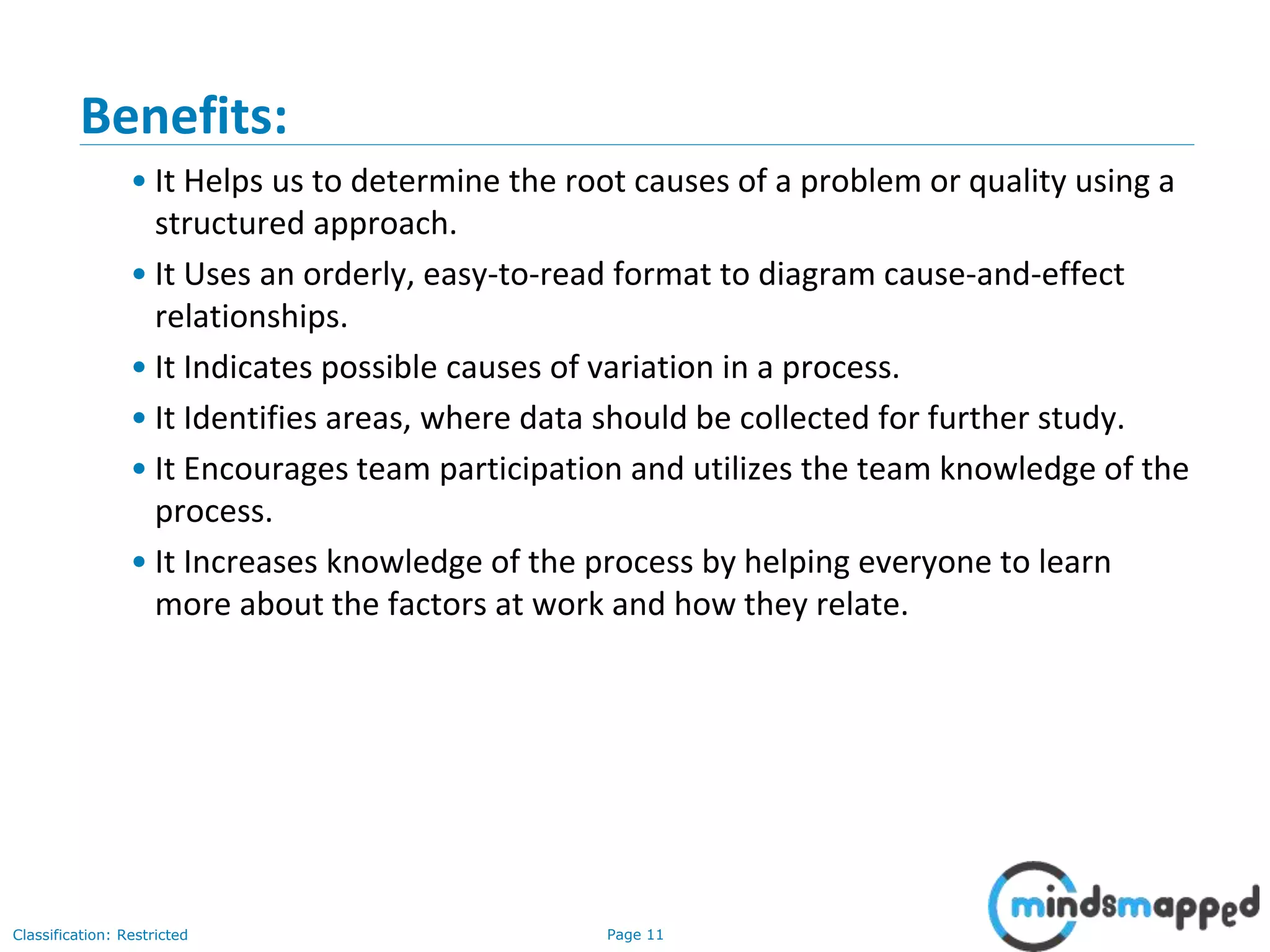 Page 11Classification: Restricted
Benefits:
• It Helps us to determine the root causes of a problem or quality using a
structured approach.
• It Uses an orderly, easy-to-read format to diagram cause-and-effect
relationships.
• It Indicates possible causes of variation in a process.
• It Identifies areas, where data should be collected for further study.
• It Encourages team participation and utilizes the team knowledge of the
process.
• It Increases knowledge of the process by helping everyone to learn
more about the factors at work and how they relate.
 