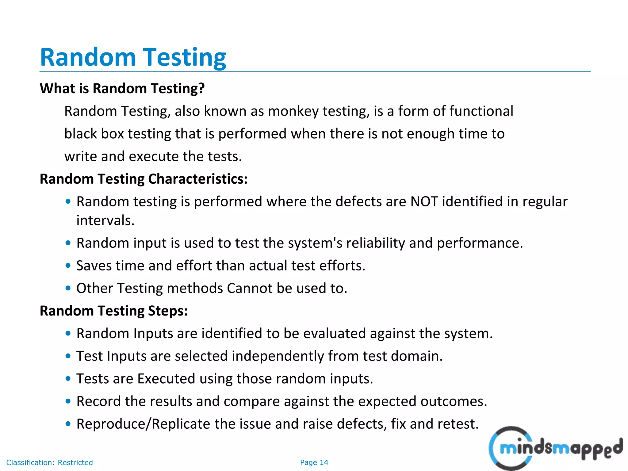 Page 14Classification: Restricted
Random Testing
What is Random Testing?
Random Testing, also known as monkey testing, is a form of functional
black box testing that is performed when there is not enough time to
write and execute the tests.
Random Testing Characteristics:
• Random testing is performed where the defects are NOT identified in regular
intervals.
• Random input is used to test the system's reliability and performance.
• Saves time and effort than actual test efforts.
• Other Testing methods Cannot be used to.
Random Testing Steps:
• Random Inputs are identified to be evaluated against the system.
• Test Inputs are selected independently from test domain.
• Tests are Executed using those random inputs.
• Record the results and compare against the expected outcomes.
• Reproduce/Replicate the issue and raise defects, fix and retest.
 