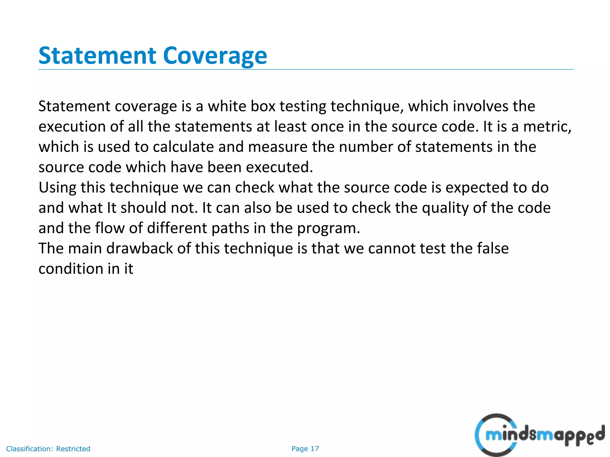 Page 17Classification: Restricted
Statement Coverage
Statement coverage is a white box testing technique, which involves the
execution of all the statements at least once in the source code. It is a metric,
which is used to calculate and measure the number of statements in the
source code which have been executed.
Using this technique we can check what the source code is expected to do
and what It should not. It can also be used to check the quality of the code
and the flow of different paths in the program.
The main drawback of this technique is that we cannot test the false
condition in it
 