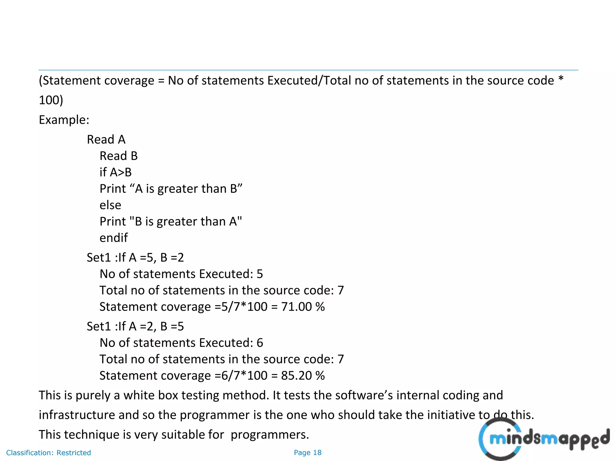 Page 18Classification: Restricted
(Statement coverage = No of statements Executed/Total no of statements in the source code *
100)
Example:
Read A
Read B
if A>B
Print “A is greater than B”
else
Print "B is greater than A"
endif
Set1 :If A =5, B =2
No of statements Executed: 5
Total no of statements in the source code: 7
Statement coverage =5/7*100 = 71.00 %
Set1 :If A =2, B =5
No of statements Executed: 6
Total no of statements in the source code: 7
Statement coverage =6/7*100 = 85.20 %
This is purely a white box testing method. It tests the software’s internal coding and
infrastructure and so the programmer is the one who should take the initiative to do this.
This technique is very suitable for programmers.
 