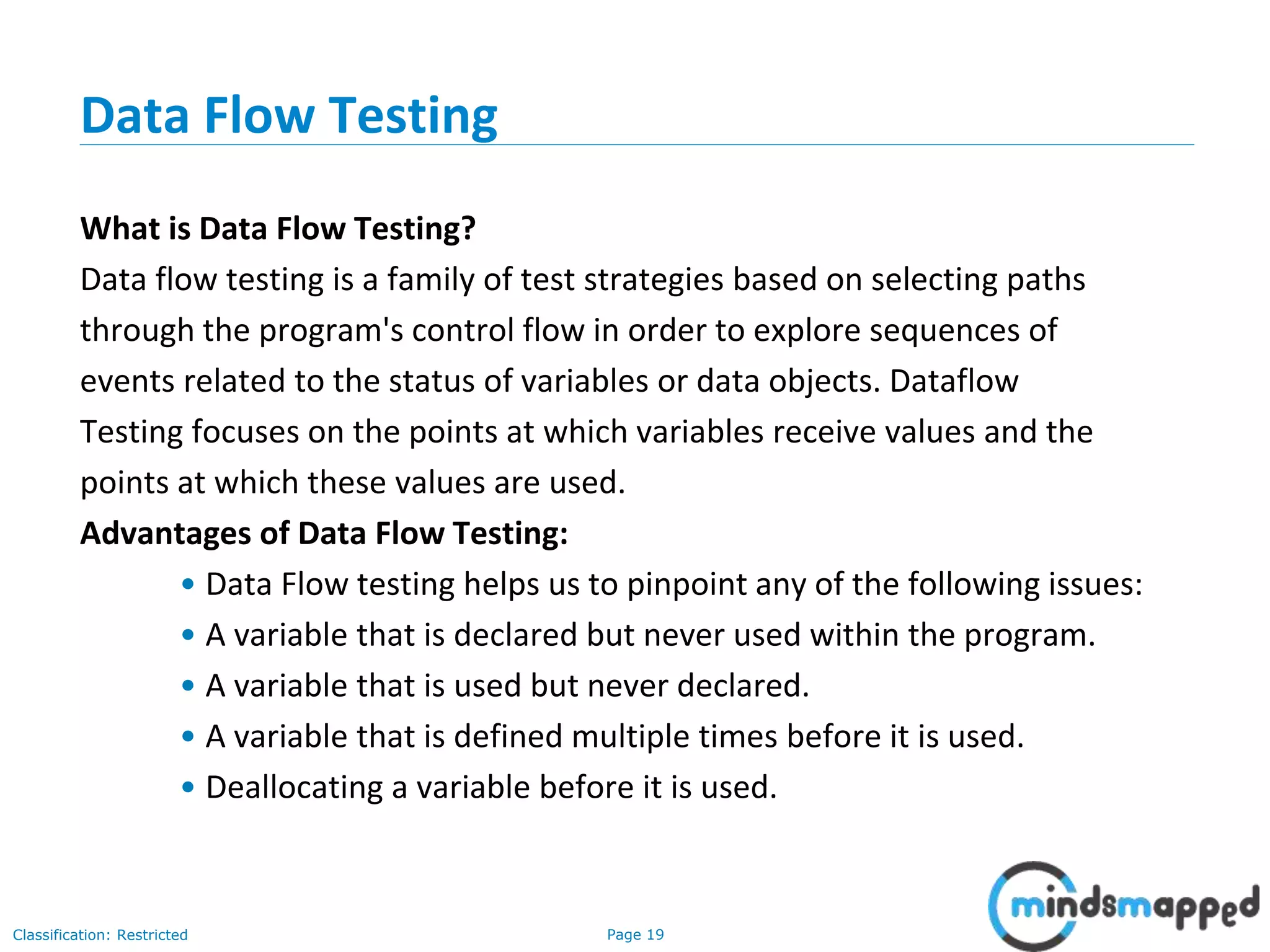 Page 19Classification: Restricted
Data Flow Testing
What is Data Flow Testing?
Data flow testing is a family of test strategies based on selecting paths
through the program's control flow in order to explore sequences of
events related to the status of variables or data objects. Dataflow
Testing focuses on the points at which variables receive values and the
points at which these values are used.
Advantages of Data Flow Testing:
• Data Flow testing helps us to pinpoint any of the following issues:
• A variable that is declared but never used within the program.
• A variable that is used but never declared.
• A variable that is defined multiple times before it is used.
• Deallocating a variable before it is used.
 