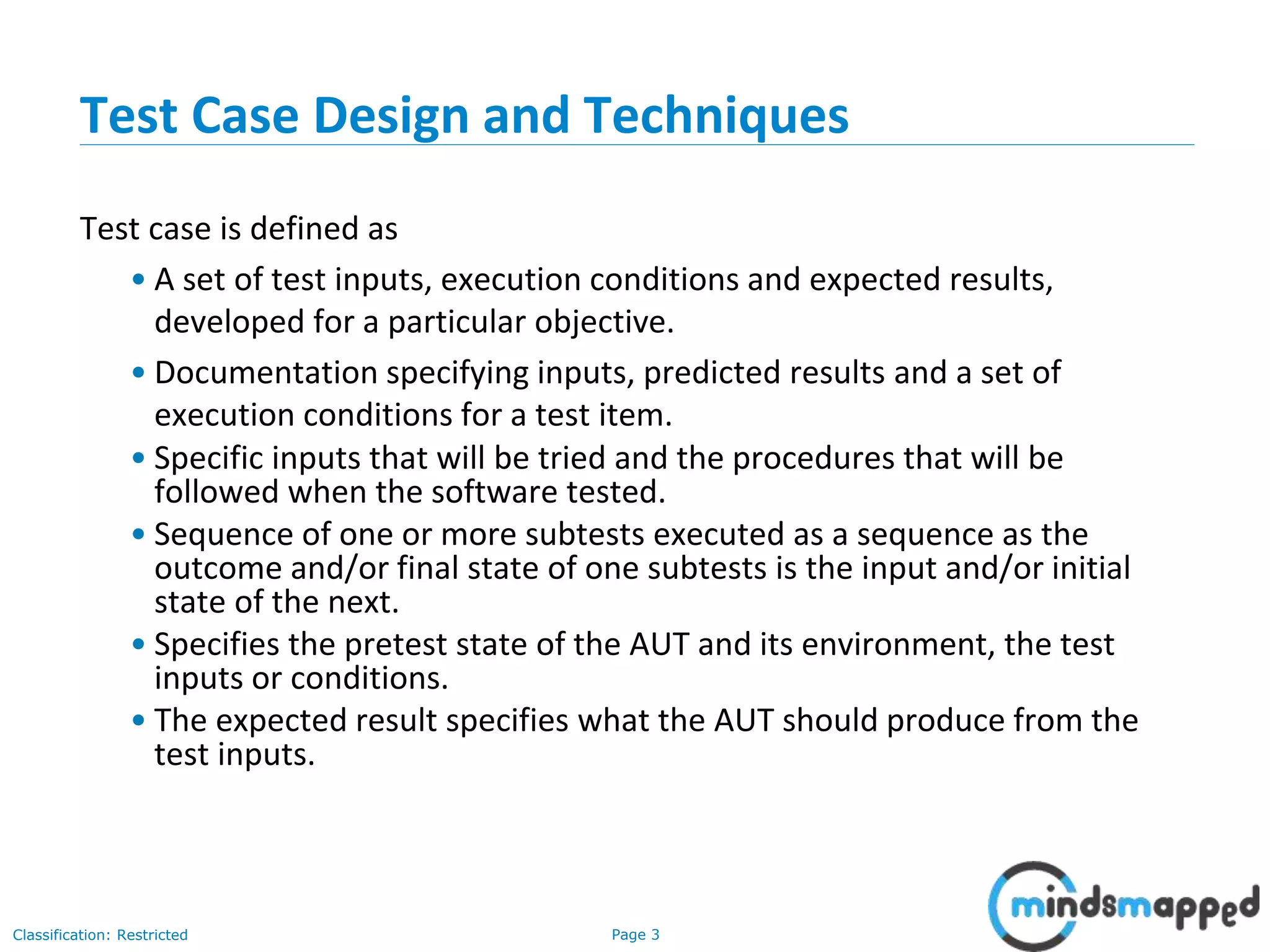 Page 3Classification: Restricted
Test Case Design and Techniques
Test case is defined as
• A set of test inputs, execution conditions and expected results,
developed for a particular objective.
• Documentation specifying inputs, predicted results and a set of
execution conditions for a test item.
• Specific inputs that will be tried and the procedures that will be
followed when the software tested.
• Sequence of one or more subtests executed as a sequence as the
outcome and/or final state of one subtests is the input and/or initial
state of the next.
• Specifies the pretest state of the AUT and its environment, the test
inputs or conditions.
• The expected result specifies what the AUT should produce from the
test inputs.
 