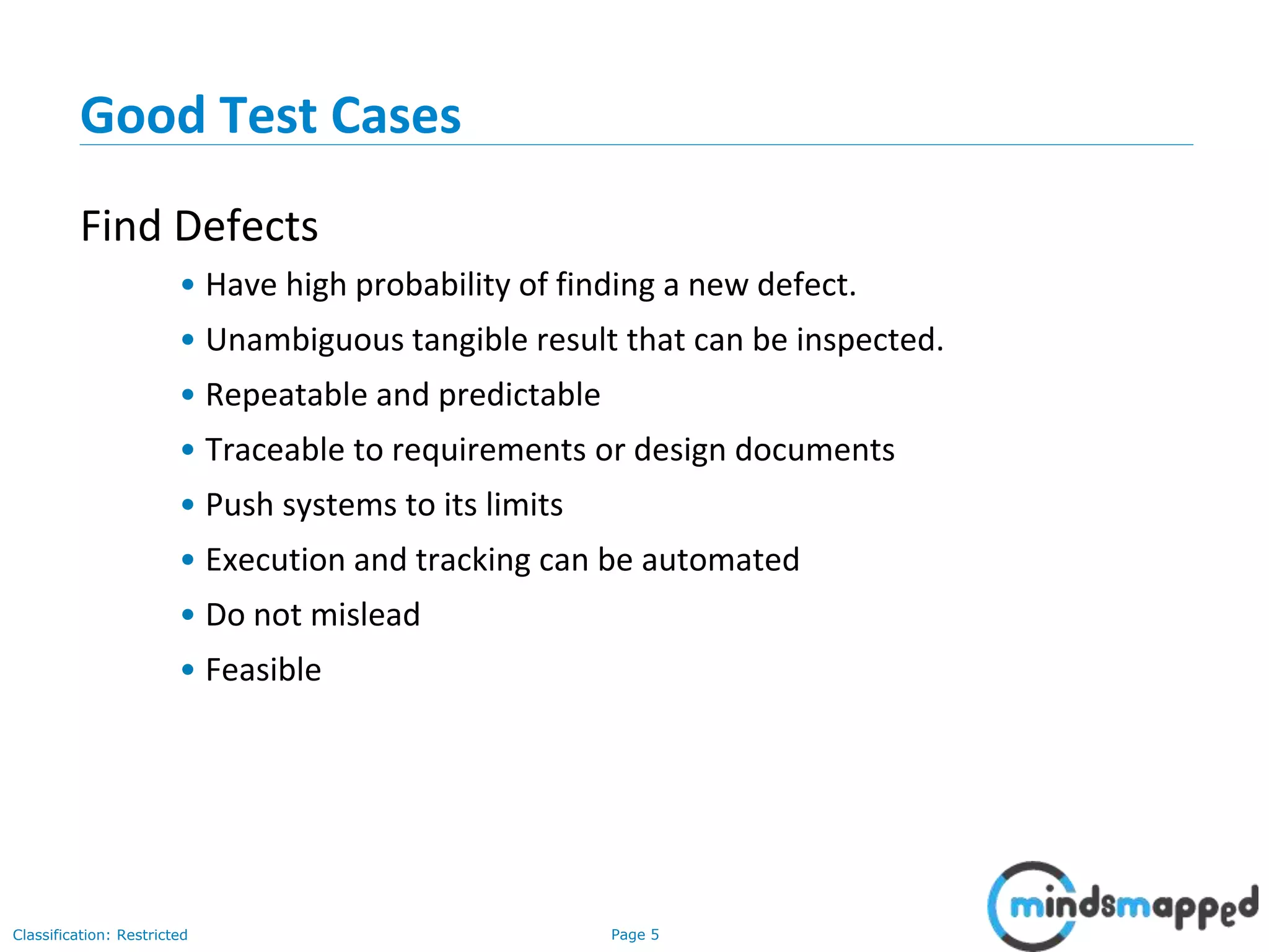 Page 5Classification: Restricted
Good Test Cases
Find Defects
• Have high probability of finding a new defect.
• Unambiguous tangible result that can be inspected.
• Repeatable and predictable
• Traceable to requirements or design documents
• Push systems to its limits
• Execution and tracking can be automated
• Do not mislead
• Feasible
 