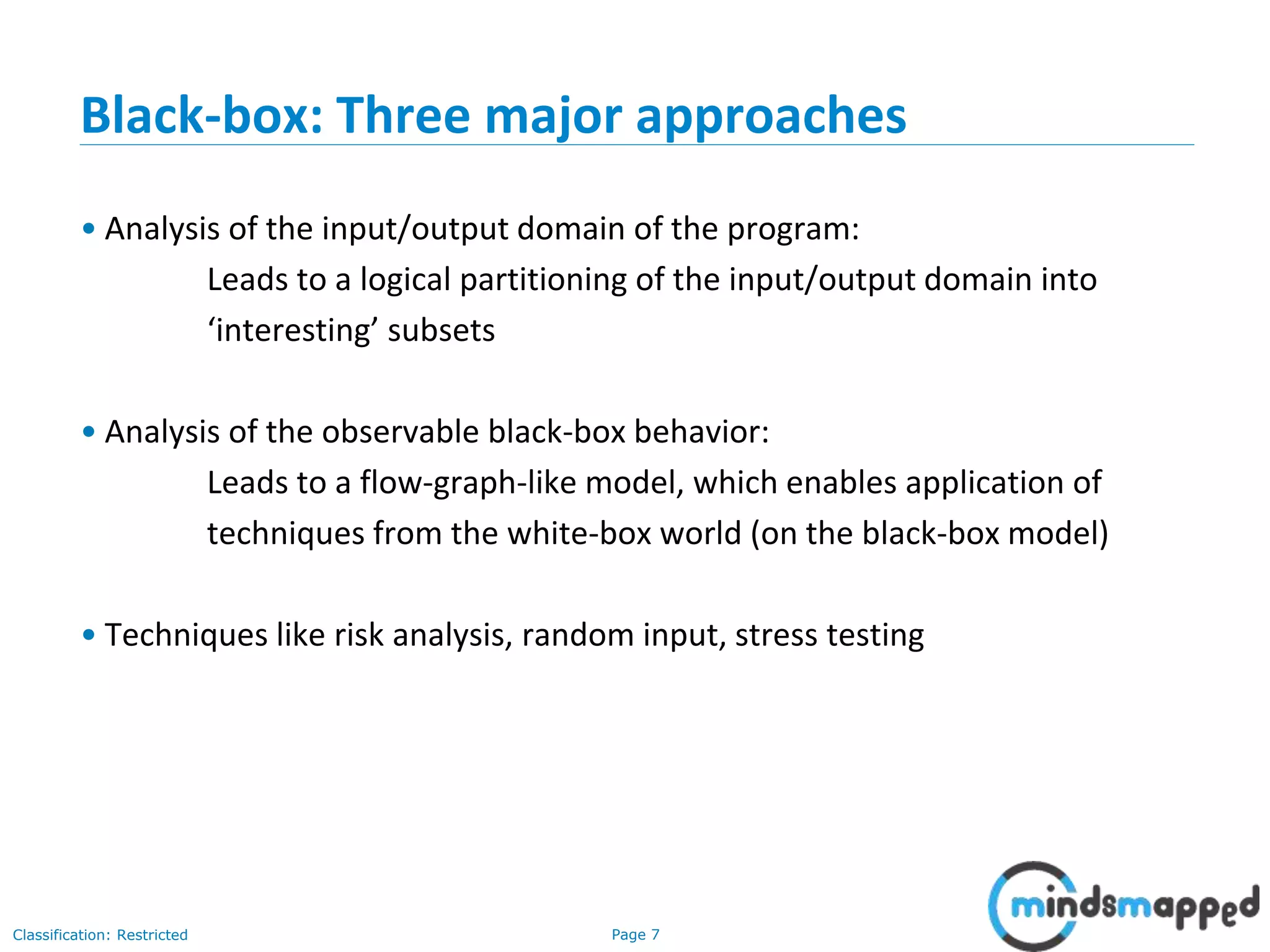 Page 7Classification: Restricted
Black-box: Three major approaches
• Analysis of the input/output domain of the program:
Leads to a logical partitioning of the input/output domain into
‘interesting’ subsets
• Analysis of the observable black-box behavior:
Leads to a flow-graph-like model, which enables application of
techniques from the white-box world (on the black-box model)
• Techniques like risk analysis, random input, stress testing
 