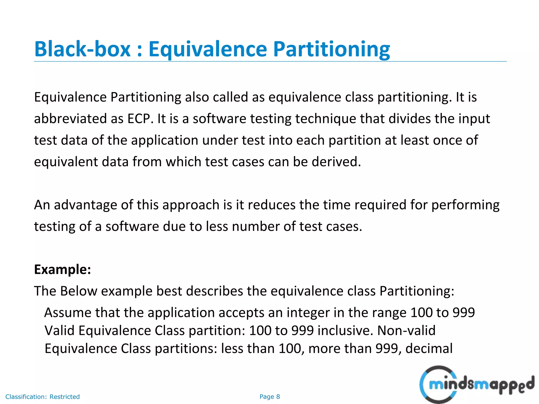 Page 8Classification: Restricted
Black-box : Equivalence Partitioning
Equivalence Partitioning also called as equivalence class partitioning. It is
abbreviated as ECP. It is a software testing technique that divides the input
test data of the application under test into each partition at least once of
equivalent data from which test cases can be derived.
An advantage of this approach is it reduces the time required for performing
testing of a software due to less number of test cases.
Example:
The Below example best describes the equivalence class Partitioning:
Assume that the application accepts an integer in the range 100 to 999
Valid Equivalence Class partition: 100 to 999 inclusive. Non-valid
Equivalence Class partitions: less than 100, more than 999, decimal
 
