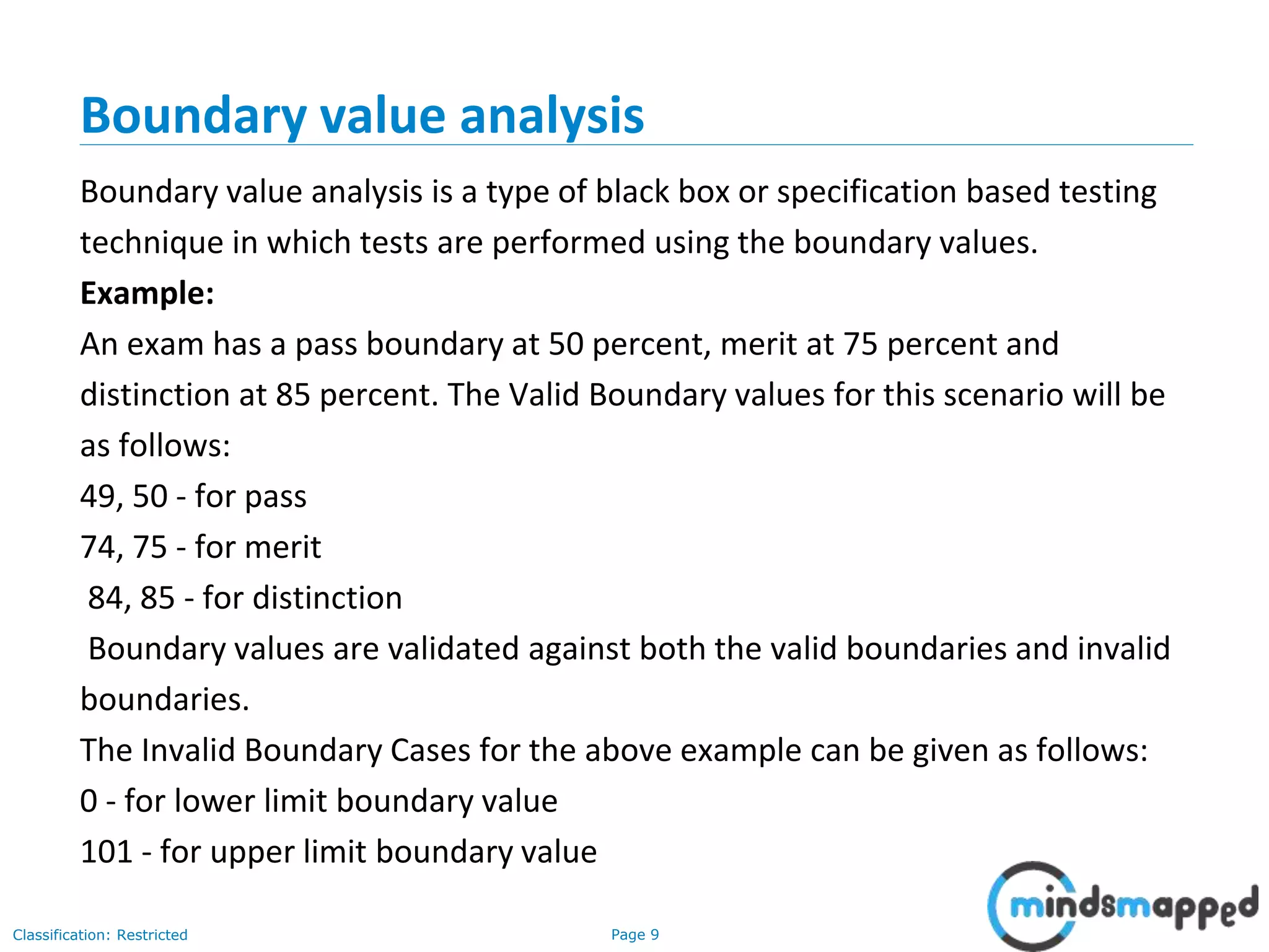 Page 9Classification: Restricted
Boundary value analysis
Boundary value analysis is a type of black box or specification based testing
technique in which tests are performed using the boundary values.
Example:
An exam has a pass boundary at 50 percent, merit at 75 percent and
distinction at 85 percent. The Valid Boundary values for this scenario will be
as follows:
49, 50 - for pass
74, 75 - for merit
84, 85 - for distinction
Boundary values are validated against both the valid boundaries and invalid
boundaries.
The Invalid Boundary Cases for the above example can be given as follows:
0 - for lower limit boundary value
101 - for upper limit boundary value
 