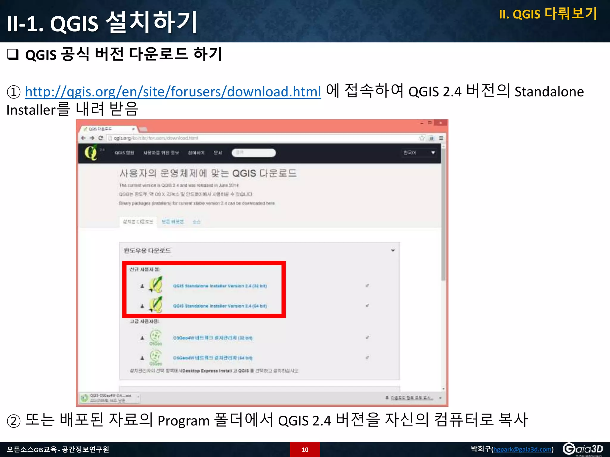 10오픈소스GIS교육 - 공간정보연구원 박희구(hgpark@gaia3d.com)
 QGIS 공식 버전 다운로드 하기
① http://qgis.org/en/site/forusers/download.html 에 접속하여 QGIS 2.4 버전의 Standalone
Installer를 내려 받음
② 또는 배포된 자료의 Program 폴더에서 QGIS 2.4 버젼을 자신의 컴퓨터로 복사
II-1. QGIS 설치하기
II. QGIS 다뤄보기
 