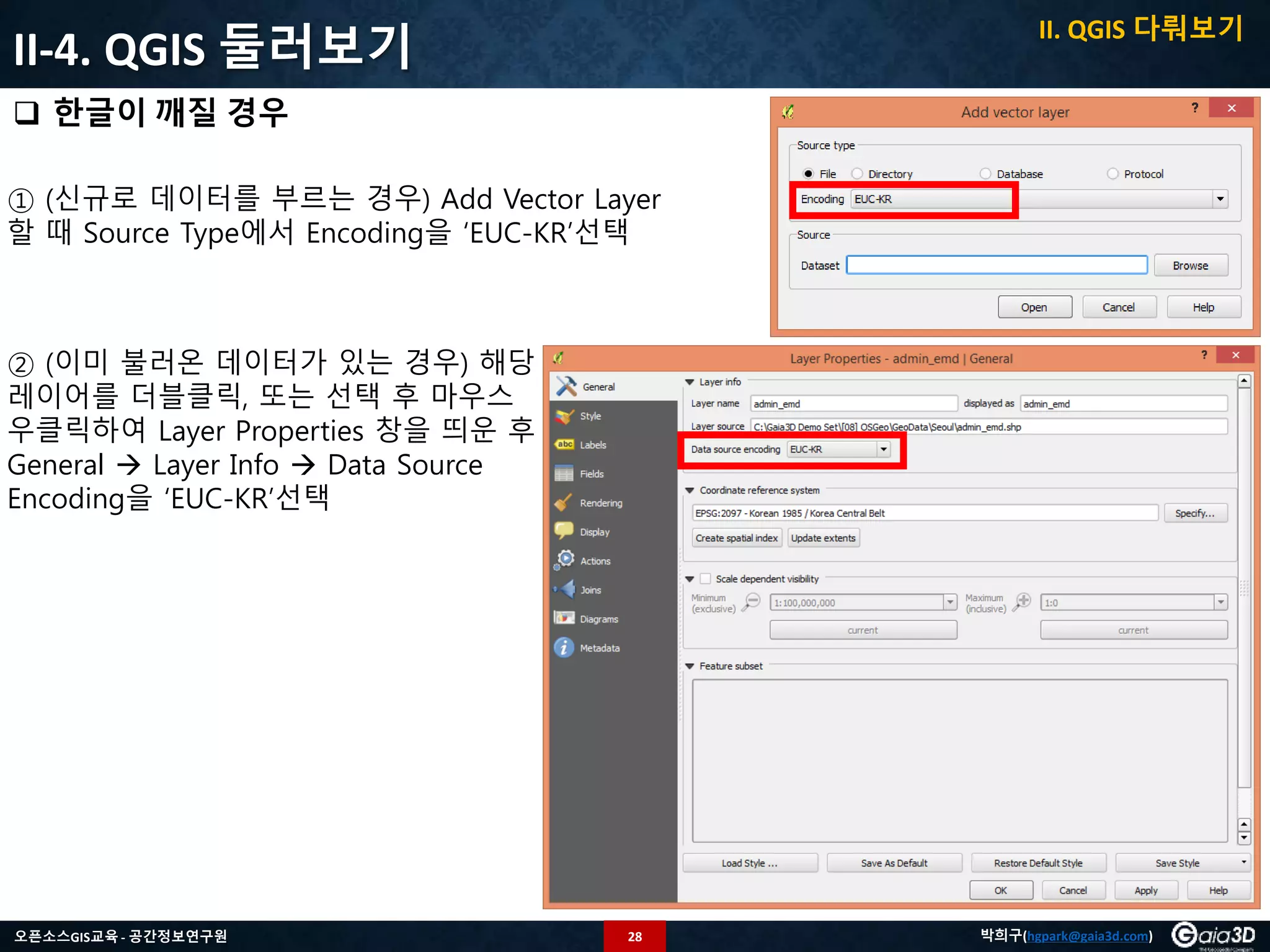 28오픈소스GIS교육 - 공간정보연구원 박희구(hgpark@gaia3d.com)
II-4. QGIS 둘러보기
 한글이 깨질 경우
II. QGIS 다뤄보기
① (신규로 데이터를 부르는 경우) Add Vector Layer
할 때 Source Type에서 Encoding을 ‘EUC-KR’선택
② (이미 불러온 데이터가 있는 경우) 해당
레이어를 더블클릭, 또는 선택 후 마우스
우클릭하여 Layer Properties 창을 띄운 후
General  Layer Info  Data Source
Encoding을 ‘EUC-KR’선택
 