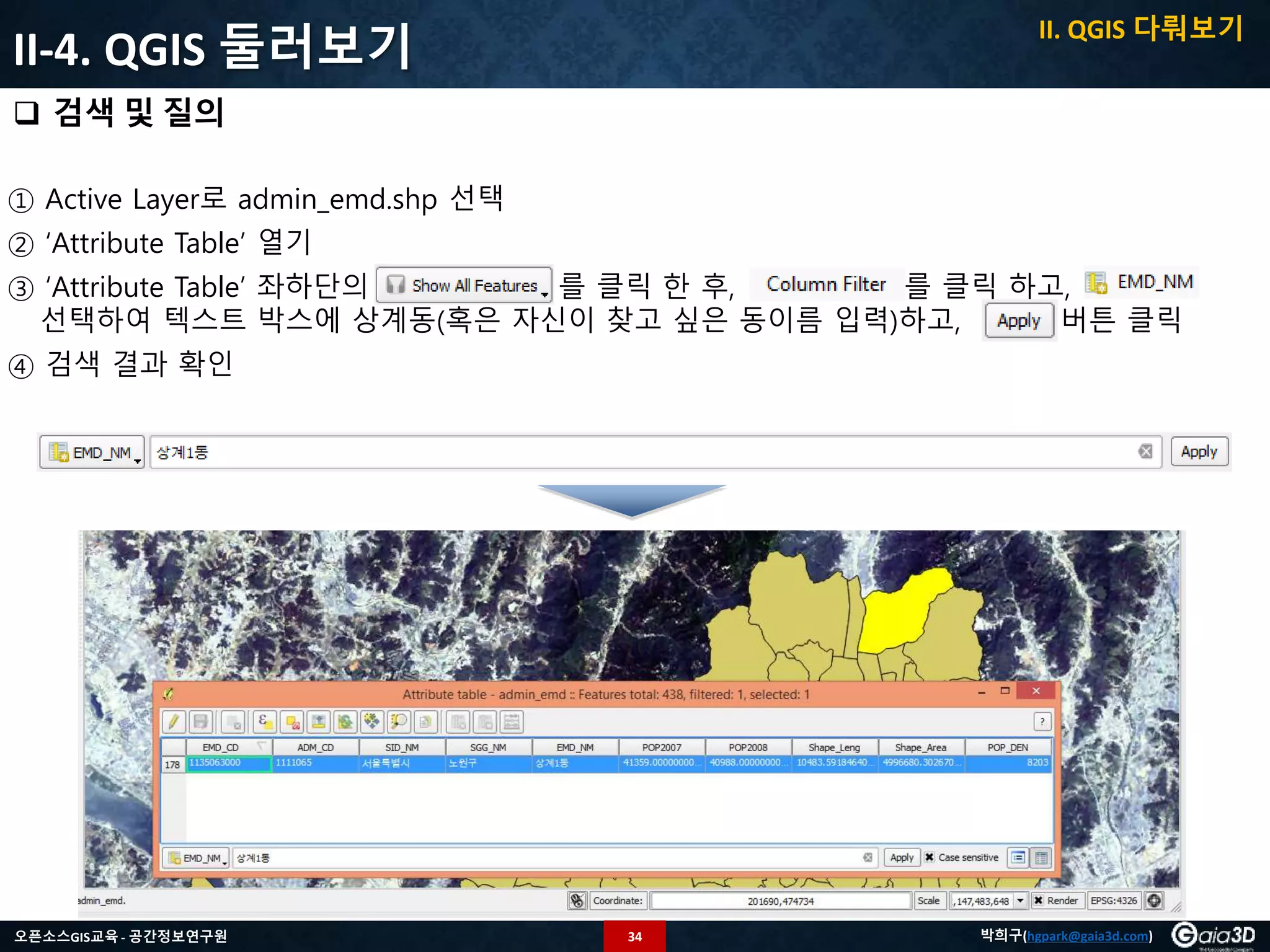 34오픈소스GIS교육 - 공간정보연구원 박희구(hgpark@gaia3d.com)
① Active Layer로 admin_emd.shp 선택
② ‘Attribute Table’ 열기
③ ‘Attribute Table’ 좌하단의 를 클릭 한 후, 를 클릭 하고,
선택하여 텍스트 박스에 상계동(혹은 자신이 찾고 싶은 동이름 입력)하고, 버튼 클릭
④ 검색 결과 확인
II-4. QGIS 둘러보기
 검색 및 질의
II. QGIS 다뤄보기
 