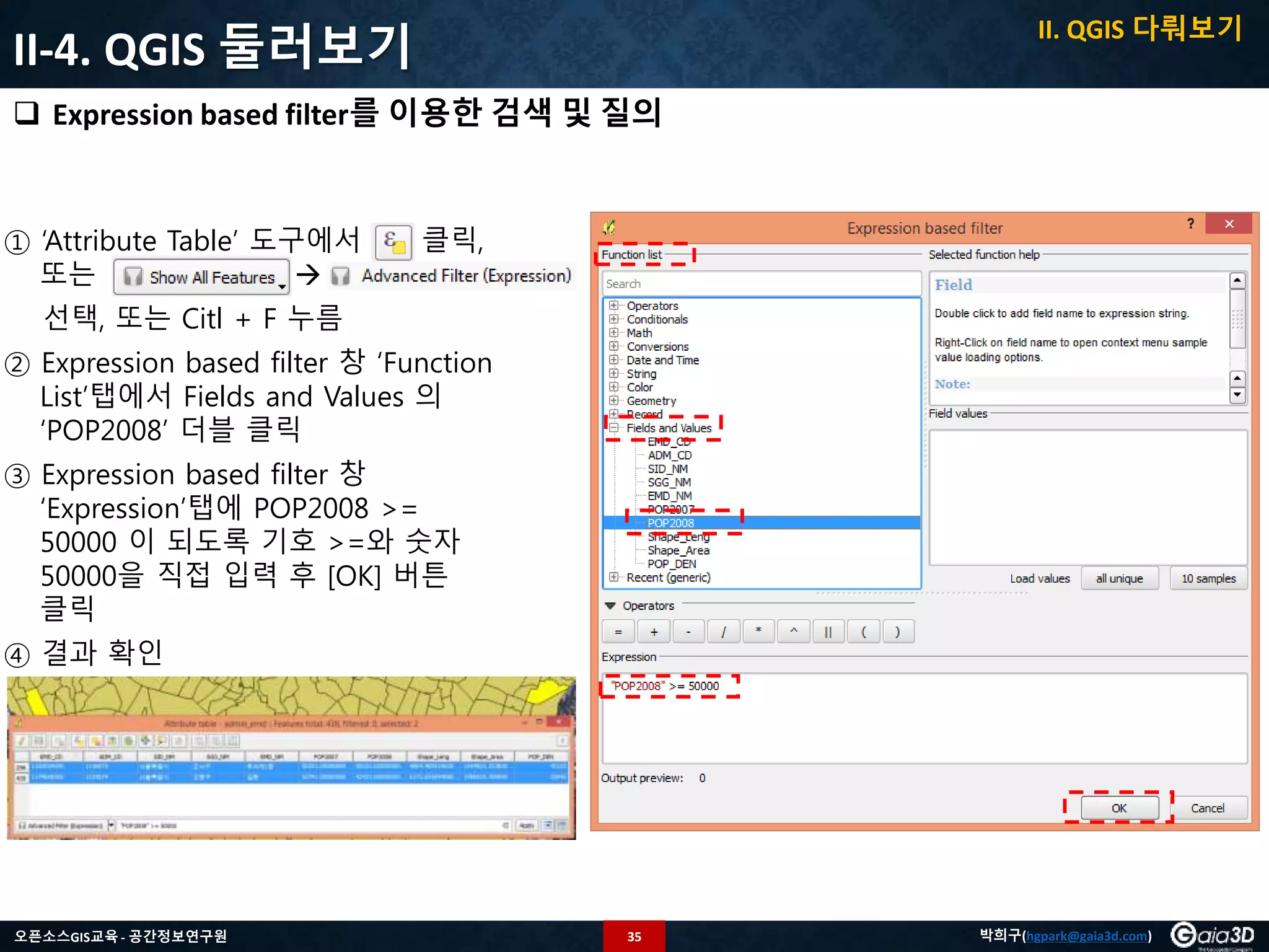 35오픈소스GIS교육 - 공간정보연구원 박희구(hgpark@gaia3d.com)
II-4. QGIS 둘러보기
 Expression based filter를 이용한 검색 및 질의
① ‘Attribute Table’ 도구에서 클릭,
또는 
선택, 또는 Citl + F 누름
② Expression based filter 창 ‘Function
List’탭에서 Fields and Values 의
‘POP2008’ 더블 클릭
③ Expression based filter 창
‘Expression’탭에 POP2008 >=
50000 이 되도록 기호 >=와 숫자
50000을 직접 입력 후 [OK] 버튼
클릭
④ 결과 확인
II. QGIS 다뤄보기
 