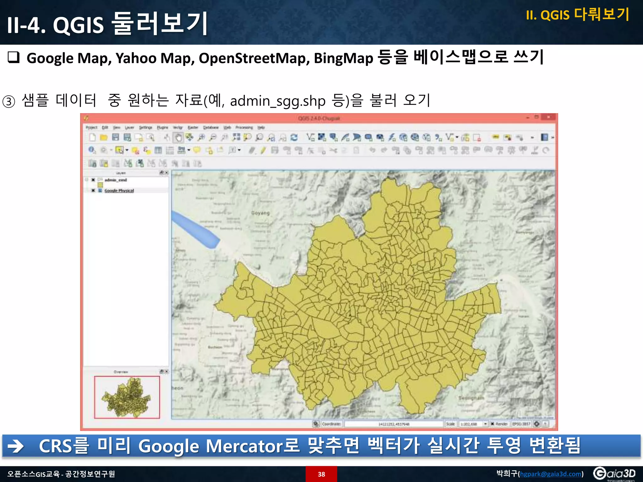 38오픈소스GIS교육 - 공간정보연구원 박희구(hgpark@gaia3d.com)
II-4. QGIS 둘러보기
 Google Map, Yahoo Map, OpenStreetMap, BingMap 등을 베이스맵으로 쓰기
③ 샘플 데이터 중 원하는 자료(예, admin_sgg.shp 등)을 불러 오기
 CRS를 미리 Google Mercator로 맞추면 벡터가 실시간 투영 변환됨
II. QGIS 다뤄보기
 