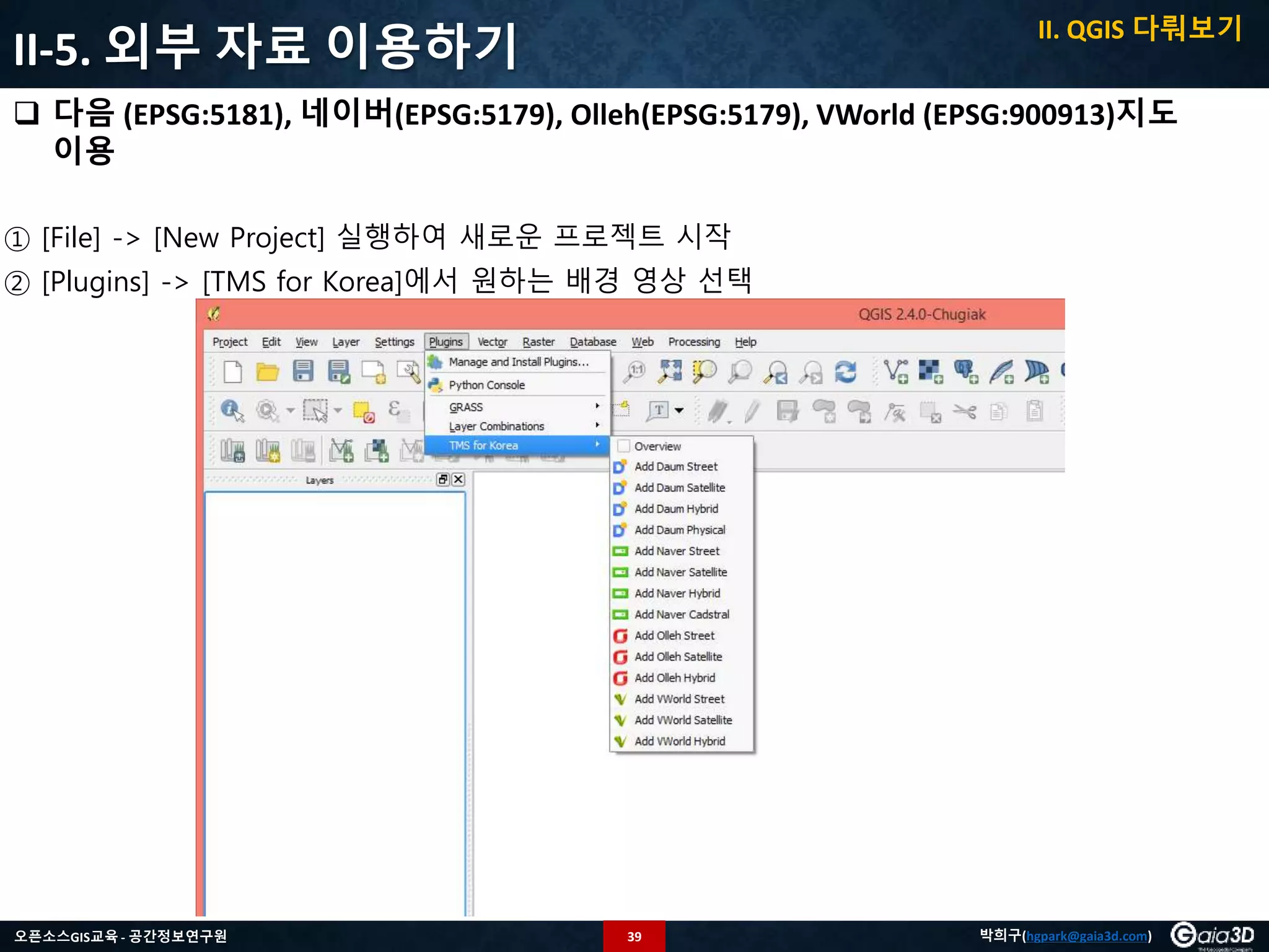 39오픈소스GIS교육 - 공간정보연구원 박희구(hgpark@gaia3d.com)
II-5. 외부 자료 이용하기
 다음 (EPSG:5181), 네이버(EPSG:5179), Olleh(EPSG:5179), VWorld (EPSG:900913)지도
이용
① [File] -> [New Project] 실행하여 새로운 프로젝트 시작
② [Plugins] -> [TMS for Korea]에서 원하는 배경 영상 선택
II. QGIS 다뤄보기
 