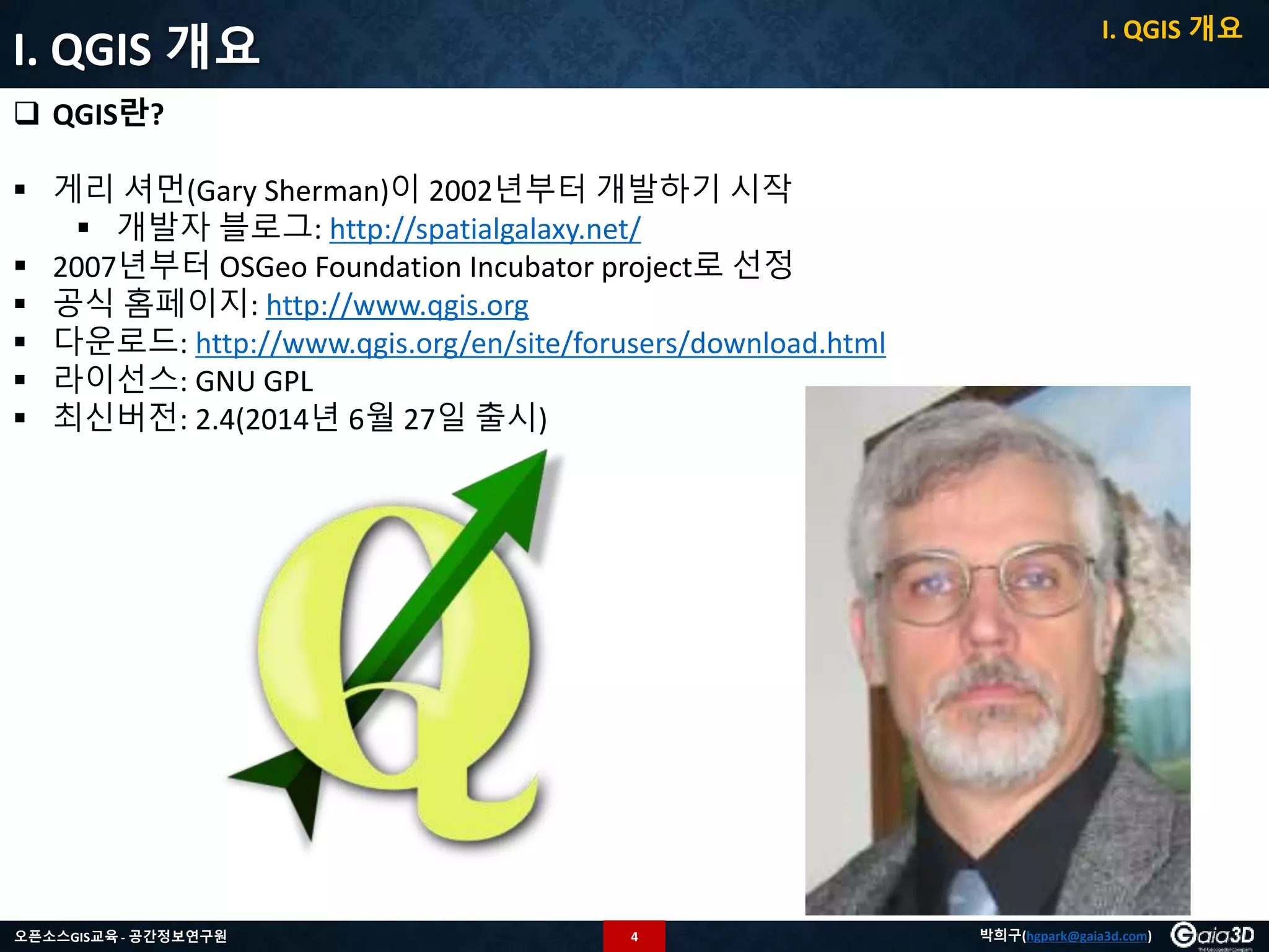 4오픈소스GIS교육 - 공간정보연구원 박희구(hgpark@gaia3d.com)
I. QGIS 개요
 QGIS란?
 게리 셔먼(Gary Sherman)이 2002년부터 개발하기 시작
 개발자 블로그: http://spatialgalaxy.net/
 2007년부터 OSGeo Foundation Incubator project로 선정
 공식 홈페이지: http://www.qgis.org
 다운로드: http://www.qgis.org/en/site/forusers/download.html
 라이선스: GNU GPL
 최신버전: 2.4(2014년 6월 27일 출시)
I. QGIS 개요
 