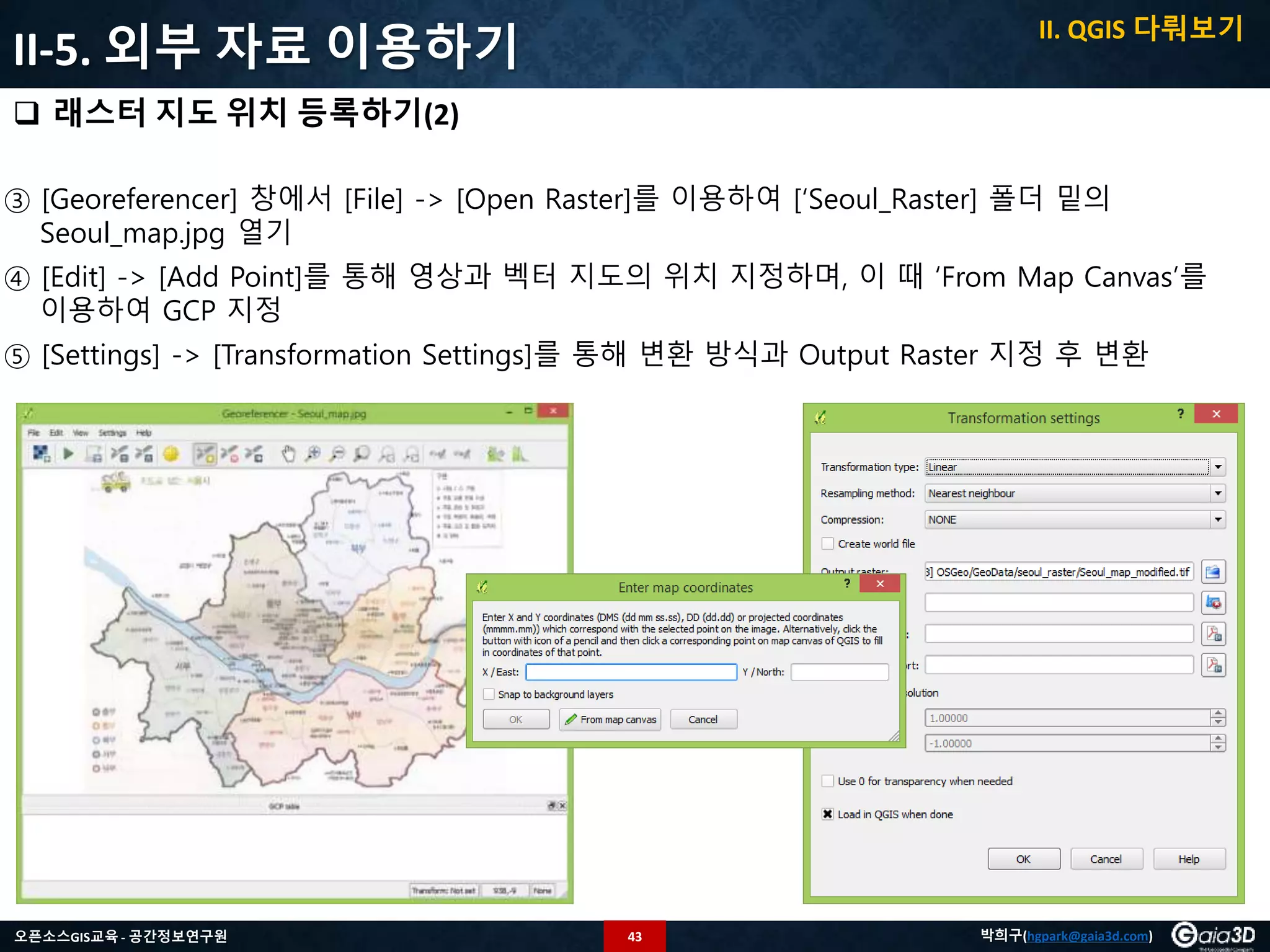 43오픈소스GIS교육 - 공간정보연구원 박희구(hgpark@gaia3d.com)
II-5. 외부 자료 이용하기
 래스터 지도 위치 등록하기(2)
③ [Georeferencer] 창에서 [File] -> [Open Raster]를 이용하여 [‘Seoul_Raster] 폴더 밑의
Seoul_map.jpg 열기
④ [Edit] -> [Add Point]를 통해 영상과 벡터 지도의 위치 지정하며, 이 때 ‘From Map Canvas’를
이용하여 GCP 지정
⑤ [Settings] -> [Transformation Settings]를 통해 변환 방식과 Output Raster 지정 후 변환
II. QGIS 다뤄보기
 