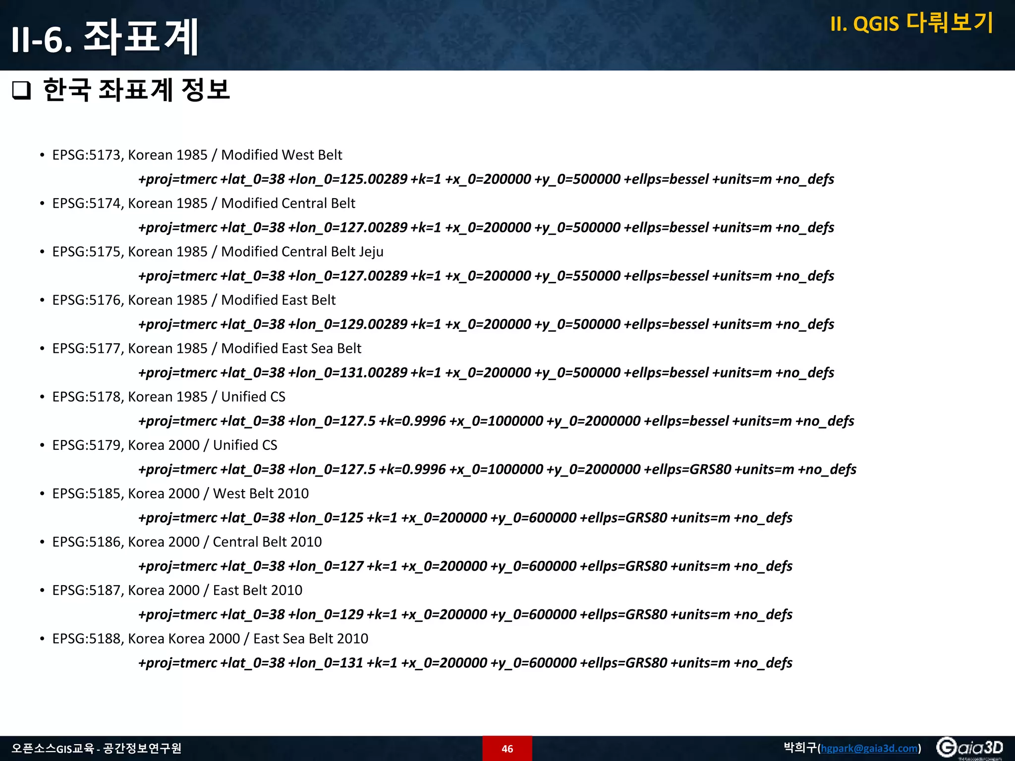 46오픈소스GIS교육 - 공간정보연구원 박희구(hgpark@gaia3d.com)
II-6. 좌표계
 한국 좌표계 정보
• EPSG:5173, Korean 1985 / Modified West Belt
+proj=tmerc +lat_0=38 +lon_0=125.00289 +k=1 +x_0=200000 +y_0=500000 +ellps=bessel +units=m +no_defs
• EPSG:5174, Korean 1985 / Modified Central Belt
+proj=tmerc +lat_0=38 +lon_0=127.00289 +k=1 +x_0=200000 +y_0=500000 +ellps=bessel +units=m +no_defs
• EPSG:5175, Korean 1985 / Modified Central Belt Jeju
+proj=tmerc +lat_0=38 +lon_0=127.00289 +k=1 +x_0=200000 +y_0=550000 +ellps=bessel +units=m +no_defs
• EPSG:5176, Korean 1985 / Modified East Belt
+proj=tmerc +lat_0=38 +lon_0=129.00289 +k=1 +x_0=200000 +y_0=500000 +ellps=bessel +units=m +no_defs
• EPSG:5177, Korean 1985 / Modified East Sea Belt
+proj=tmerc +lat_0=38 +lon_0=131.00289 +k=1 +x_0=200000 +y_0=500000 +ellps=bessel +units=m +no_defs
• EPSG:5178, Korean 1985 / Unified CS
+proj=tmerc +lat_0=38 +lon_0=127.5 +k=0.9996 +x_0=1000000 +y_0=2000000 +ellps=bessel +units=m +no_defs
• EPSG:5179, Korea 2000 / Unified CS
+proj=tmerc +lat_0=38 +lon_0=127.5 +k=0.9996 +x_0=1000000 +y_0=2000000 +ellps=GRS80 +units=m +no_defs
• EPSG:5185, Korea 2000 / West Belt 2010
+proj=tmerc +lat_0=38 +lon_0=125 +k=1 +x_0=200000 +y_0=600000 +ellps=GRS80 +units=m +no_defs
• EPSG:5186, Korea 2000 / Central Belt 2010
+proj=tmerc +lat_0=38 +lon_0=127 +k=1 +x_0=200000 +y_0=600000 +ellps=GRS80 +units=m +no_defs
• EPSG:5187, Korea 2000 / East Belt 2010
+proj=tmerc +lat_0=38 +lon_0=129 +k=1 +x_0=200000 +y_0=600000 +ellps=GRS80 +units=m +no_defs
• EPSG:5188, Korea Korea 2000 / East Sea Belt 2010
+proj=tmerc +lat_0=38 +lon_0=131 +k=1 +x_0=200000 +y_0=600000 +ellps=GRS80 +units=m +no_defs
II. QGIS 다뤄보기
 