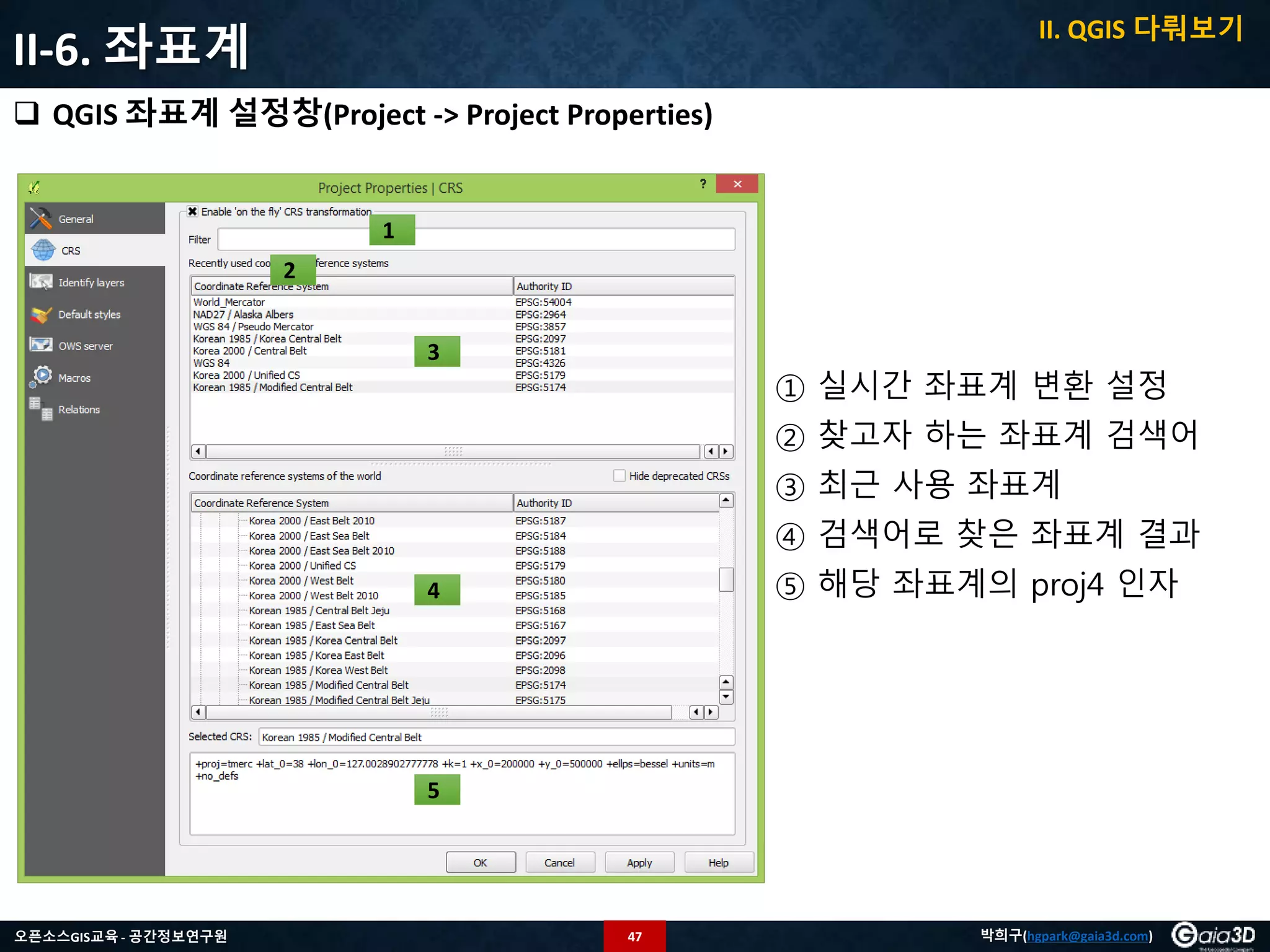 47오픈소스GIS교육 - 공간정보연구원 박희구(hgpark@gaia3d.com)
II-6. 좌표계
 QGIS 좌표계 설정창(Project -> Project Properties)
1
2
3
4
5
① 실시간 좌표계 변환 설정
② 찾고자 하는 좌표계 검색어
③ 최근 사용 좌표계
④ 검색어로 찾은 좌표계 결과
⑤ 해당 좌표계의 proj4 인자
II. QGIS 다뤄보기
 