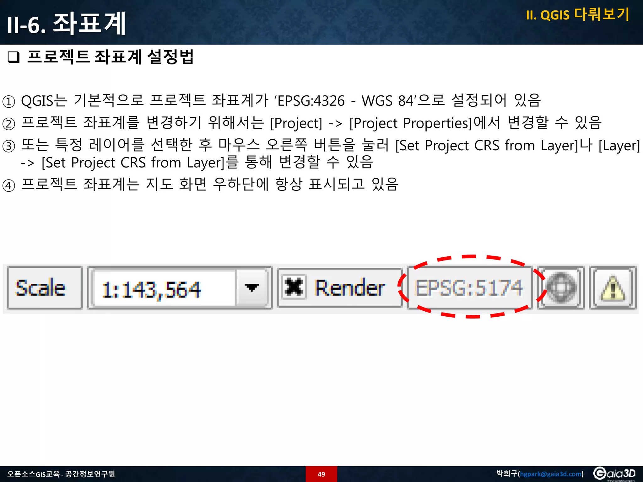 49오픈소스GIS교육 - 공간정보연구원 박희구(hgpark@gaia3d.com)
II-6. 좌표계
 프로젝트 좌표계 설정법
① QGIS는 기본적으로 프로젝트 좌표계가 ‘EPSG:4326 - WGS 84’으로 설정되어 있음
② 프로젝트 좌표계를 변경하기 위해서는 [Project] -> [Project Properties]에서 변경할 수 있음
③ 또는 특정 레이어를 선택한 후 마우스 오른쪽 버튼을 눌러 [Set Project CRS from Layer]나 [Layer]
-> [Set Project CRS from Layer]를 통해 변경할 수 있음
④ 프로젝트 좌표계는 지도 화면 우하단에 항상 표시되고 있음
II. QGIS 다뤄보기
 