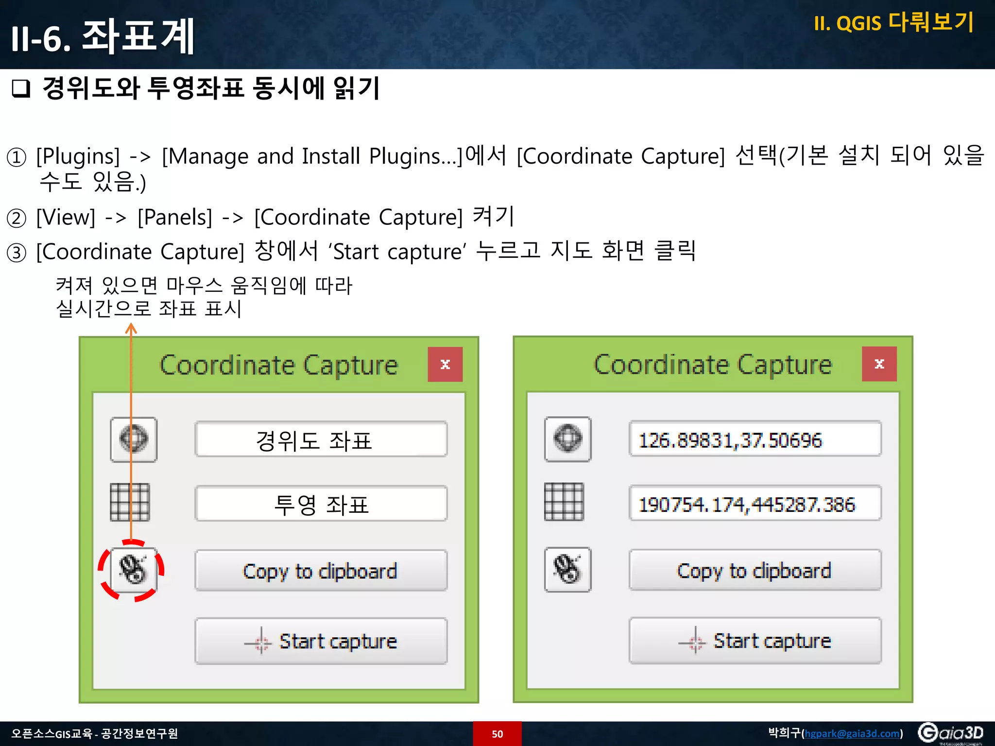 50오픈소스GIS교육 - 공간정보연구원 박희구(hgpark@gaia3d.com)
II-6. 좌표계
 경위도와 투영좌표 동시에 읽기
① [Plugins] -> [Manage and Install Plugins…]에서 [Coordinate Capture] 선택(기본 설치 되어 있을
수도 있음.)
② [View] -> [Panels] -> [Coordinate Capture] 켜기
③ [Coordinate Capture] 창에서 ‘Start capture’ 누르고 지도 화면 클릭
경위도 좌표
투영 좌표
켜져 있으면 마우스 움직임에 따라
실시간으로 좌표 표시
II. QGIS 다뤄보기
 