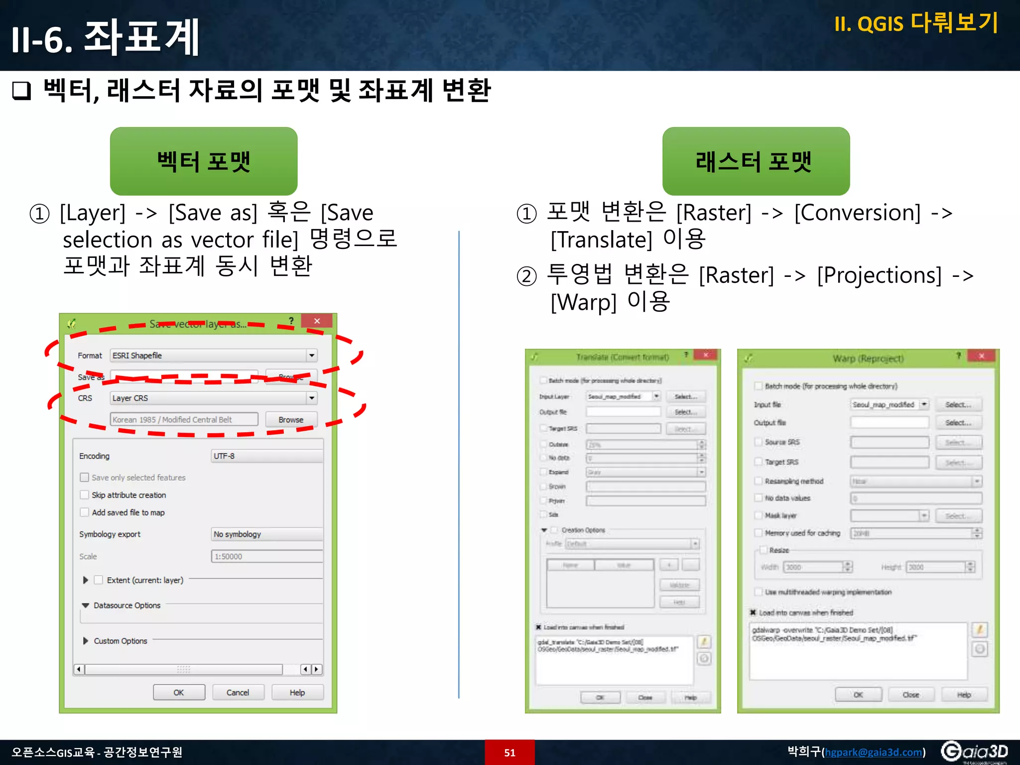 51오픈소스GIS교육 - 공간정보연구원 박희구(hgpark@gaia3d.com)
II-6. 좌표계
 벡터, 래스터 자료의 포맷 및 좌표계 변환
벡터 포맷 래스터 포맷
① [Layer] -> [Save as] 혹은 [Save
selection as vector file] 명령으로
포맷과 좌표계 동시 변환
① 포맷 변환은 [Raster] -> [Conversion] ->
[Translate] 이용
② 투영법 변환은 [Raster] -> [Projections] ->
[Warp] 이용
II. QGIS 다뤄보기
 