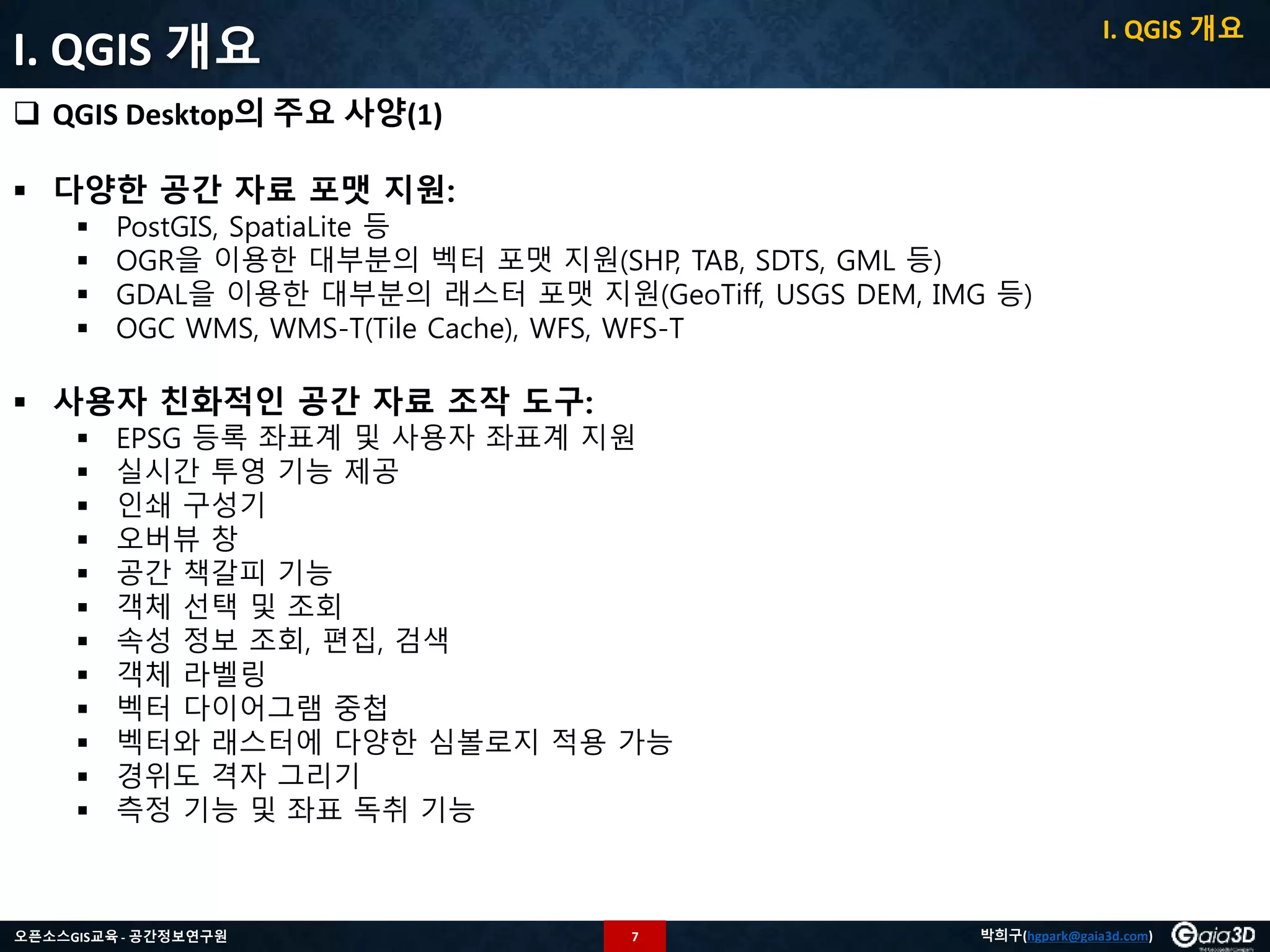 7오픈소스GIS교육 - 공간정보연구원 박희구(hgpark@gaia3d.com)
I. QGIS 개요
 QGIS Desktop의 주요 사양(1)
 다양한 공간 자료 포맷 지원:
 PostGIS, SpatiaLite 등
 OGR을 이용한 대부분의 벡터 포맷 지원(SHP, TAB, SDTS, GML 등)
 GDAL을 이용한 대부분의 래스터 포맷 지원(GeoTiff, USGS DEM, IMG 등)
 OGC WMS, WMS-T(Tile Cache), WFS, WFS-T
 사용자 친화적인 공간 자료 조작 도구:
 EPSG 등록 좌표계 및 사용자 좌표계 지원
 실시간 투영 기능 제공
 인쇄 구성기
 오버뷰 창
 공간 책갈피 기능
 객체 선택 및 조회
 속성 정보 조회, 편집, 검색
 객체 라벨링
 벡터 다이어그램 중첩
 벡터와 래스터에 다양한 심볼로지 적용 가능
 경위도 격자 그리기
 측정 기능 및 좌표 독취 기능
I. QGIS 개요
 