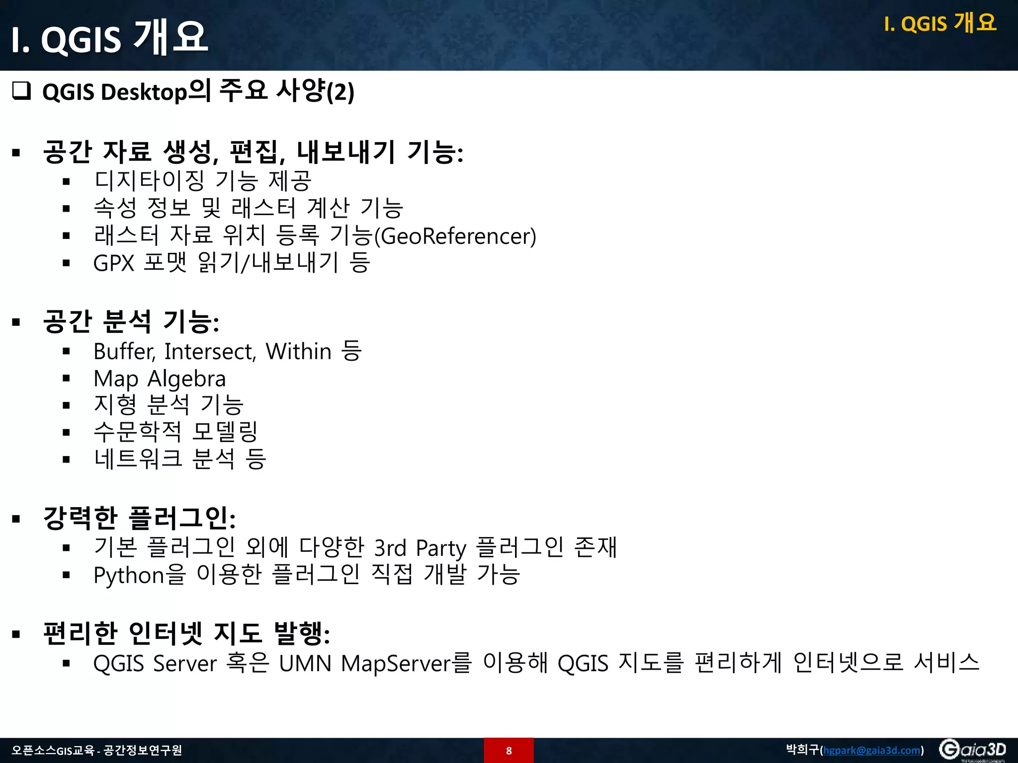 8오픈소스GIS교육 - 공간정보연구원 박희구(hgpark@gaia3d.com)
I. QGIS 개요
 QGIS Desktop의 주요 사양(2)
 공간 자료 생성, 편집, 내보내기 기능:
 디지타이징 기능 제공
 속성 정보 및 래스터 계산 기능
 래스터 자료 위치 등록 기능(GeoReferencer)
 GPX 포맷 읽기/내보내기 등
 공간 분석 기능:
 Buffer, Intersect, Within 등
 Map Algebra
 지형 분석 기능
 수문학적 모델링
 네트워크 분석 등
 강력한 플러그인:
 기본 플러그인 외에 다양한 3rd Party 플러그인 존재
 Python을 이용한 플러그인 직접 개발 가능
 편리한 인터넷 지도 발행:
 QGIS Server 혹은 UMN MapServer를 이용해 QGIS 지도를 편리하게 인터넷으로 서비스
I. QGIS 개요
 