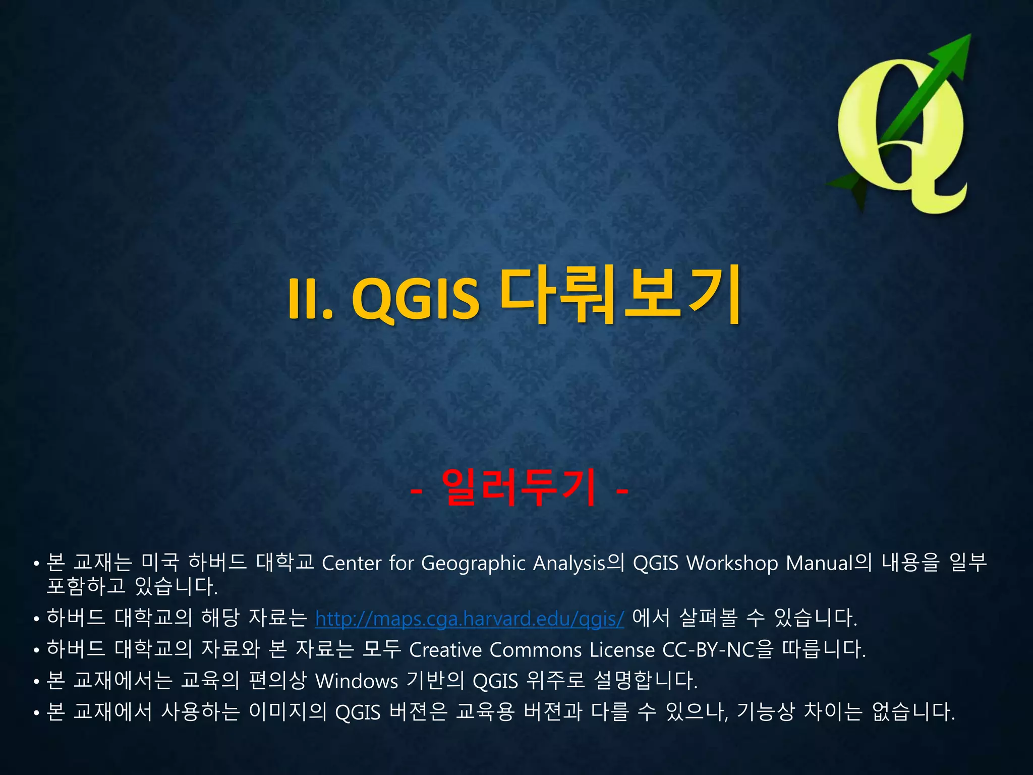 II. QGIS 다뤄보기
- 일러두기 -
• 본 교재는 미국 하버드 대학교 Center for Geographic Analysis의 QGIS Workshop Manual의 내용을 일부
포함하고 있습니다.
• 하버드 대학교의 해당 자료는 http://maps.cga.harvard.edu/qgis/ 에서 살펴볼 수 있습니다.
• 하버드 대학교의 자료와 본 자료는 모두 Creative Commons License CC-BY-NC을 따릅니다.
• 본 교재에서는 교육의 편의상 Windows 기반의 QGIS 위주로 설명합니다.
• 본 교재에서 사용하는 이미지의 QGIS 버젼은 교육용 버젼과 다를 수 있으나, 기능상 차이는 없습니다.
 