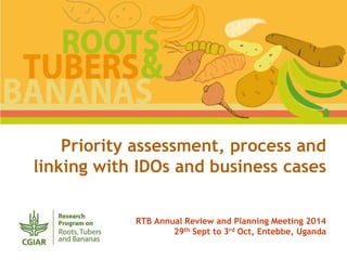 Priority assessment, process and 
linking with IDOs and business cases 
RTB Annual Review and Planning Meeting 2014 
29th Sept to 3rd Oct, Entebbe, Uganda 
 