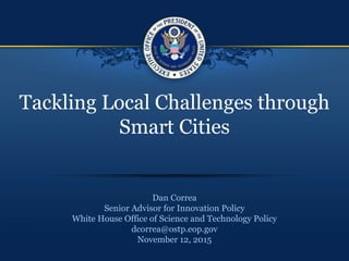 Tackling Local Challenges through
Smart Cities
Dan Correa
Senior Advisor for Innovation Policy
White House Office of Science and Technology Policy
dcorrea@ostp.eop.gov
November 12, 2015
 