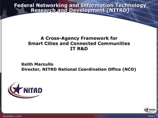 Federal Networking and Information Technology
Research and Development (NITRD)
November 4, 2015 Slide 1
Keith Marzullo
Director, NITRD National Coordination Office (NCO)
A Cross-Agency Framework for
Smart Cities and Connected Communities
IT R&D
 