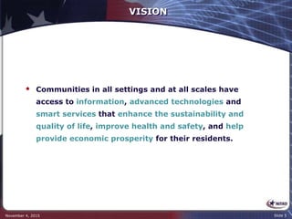 VISION
 Communities in all settings and at all scales have
access to information, advanced technologies and
smart services that enhance the sustainability and
quality of life, improve health and safety, and help
provide economic prosperity for their residents.
November 4, 2015 Slide 5
 