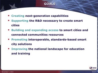 GOALS
 Creating next-generation capabilities
 Supporting the R&D necessary to create smart
cities
 Building and expanding access to smart cities and
connected communities resources
 Promoting interoperable, standards-based smart
city solutions
 Improving the national landscape for education
and training
November 4, 2015 Slide 6
 