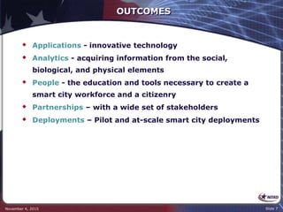 OUTCOMES
 Applications - innovative technology
 Analytics - acquiring information from the social,
biological, and physical elements
 People - the education and tools necessary to create a
smart city workforce and a citizenry
 Partnerships – with a wide set of stakeholders
 Deployments – Pilot and at-scale smart city deployments
November 4, 2015 Slide 7
 