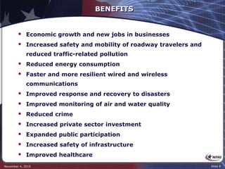 BENEFITS
 Economic growth and new jobs in businesses
 Increased safety and mobility of roadway travelers and
reduced traffic-related pollution
 Reduced energy consumption
 Faster and more resilient wired and wireless
communications
 Improved response and recovery to disasters
 Improved monitoring of air and water quality
 Reduced crime
 Increased private sector investment
 Expanded public participation
 Increased safety of infrastructure
 Improved healthcare
November 4, 2015 Slide 8
 