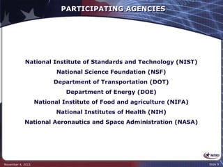 PARTICIPATING AGENCIES
National Institute of Standards and Technology (NIST)
National Science Foundation (NSF)
Department of Transportation (DOT)
Department of Energy (DOE)
National Institute of Food and agriculture (NIFA)
National Institutes of Health (NIH)
National Aeronautics and Space Administration (NASA)
November 4, 2015 Slide 9
 