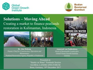 CLICK TO EDIT MASTER TITLE STYLE
Solutions – Moving Ahead
Creating a market to finance peatlands
restoration in Kalimantan, Indonesia
Dr. Alue Dohong
Deputy Chief for Construction, Operation and
Maintenance
Peatland Restoration Agency Republic of Indonesia
Presented at:
“Smoke on Water” Peatlands Session
GLOBAL LANDSCAPES FORUM
Bonn, Germany, 19th December 2017
Annawati van Paddenburg
Head of Sustainable Landscapes
Global Green Growth Institute
(GGGI)
 