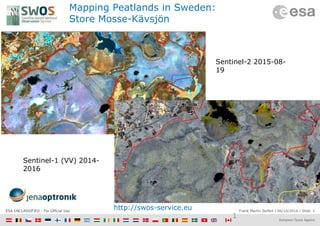 Frank Martin Seifert | 06/10/2016 | Slide 1ESA UNCLASSIFIED - For Official Use
Mapping Peatlands in Sweden:
Store Mosse-Kävsjön
1
Sentinel-2 2015-08-
19
Sentinel-1 (VV) 2014-
2016
http://swos-service.eu
 